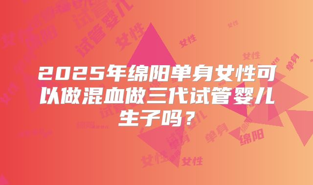2025年绵阳单身女性可以做混血做三代试管婴儿生子吗？