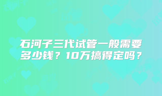 石河子三代试管一般需要多少钱？10万搞得定吗？