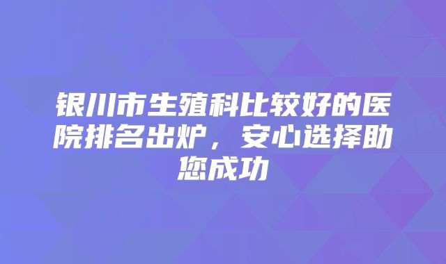银川市生殖科比较好的医院排名出炉,安心选择助您成功