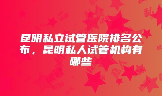 昆明私立试管医院排名公布，昆明私人试管机构有哪些