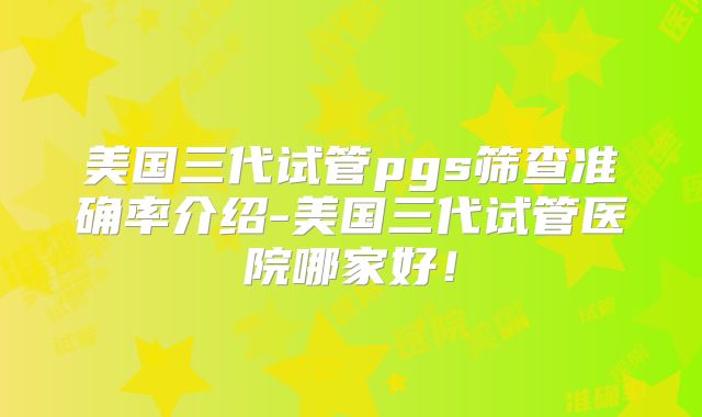 美国三代试管pgs筛查准确率介绍-美国三代试管医院哪家好!
