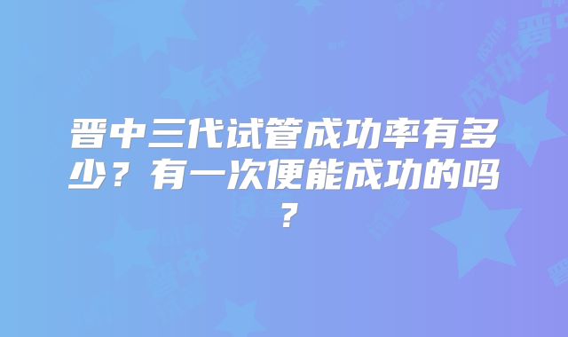 晋中三代试管成功率有多少？有一次便能成功的吗？