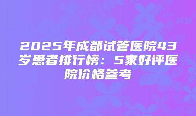 2025年成都试管医院43岁患者排行榜:5家好评医院价格参考