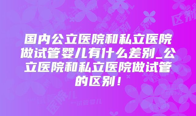 国内公立医院和私立医院做试管婴儿有什么差别_公立医院和私立医院做试管的区别！