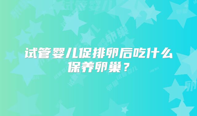 试管婴儿促排卵后吃什么保养卵巢？