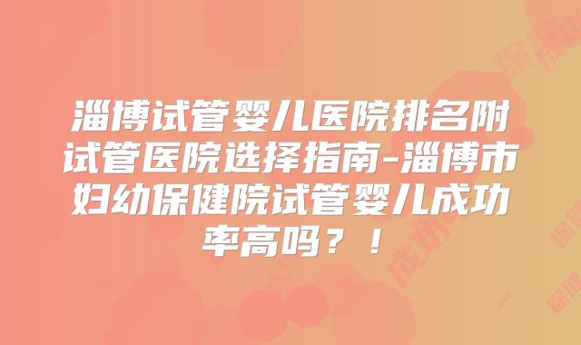 淄博试管婴儿医院排名附试管医院选择指南-淄博市妇幼保健院试管婴儿成功率高吗？！