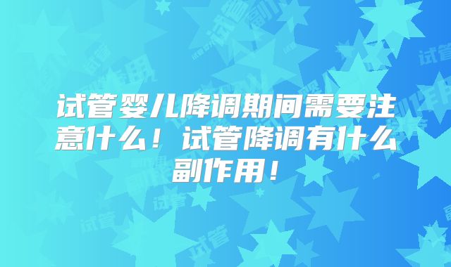 试管婴儿降调期间需要注意什么！试管降调有什么副作用！