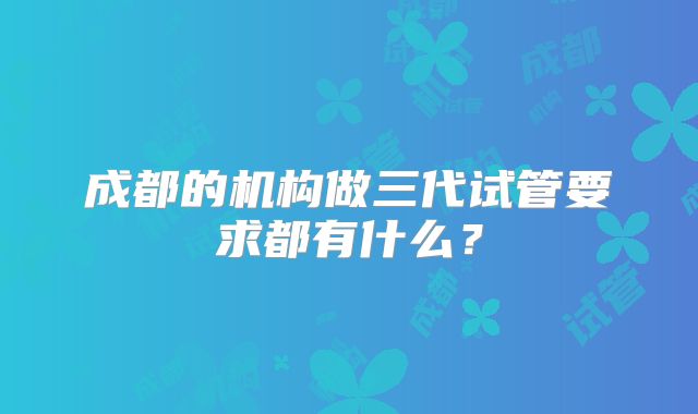 成都的机构做三代试管要求都有什么？
