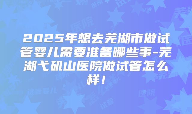 2025年想去芜湖市做试管婴儿需要准备哪些事-芜湖弋矶山医院做试管怎么样！