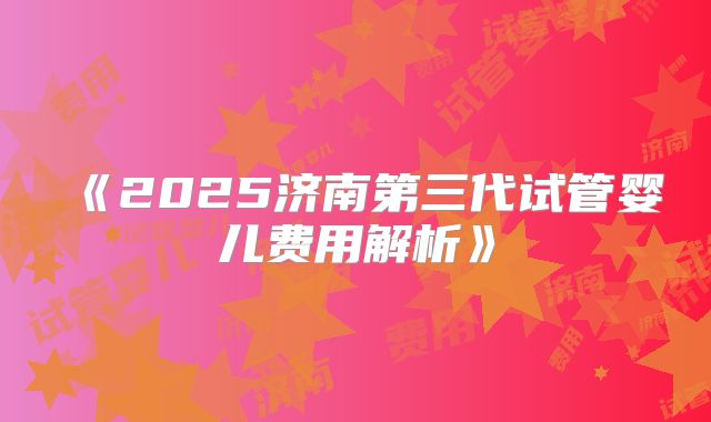 《2025济南第三代试管婴儿费用解析》