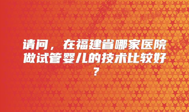 请问,在福建省哪家医院做试管婴儿的技术比较好?