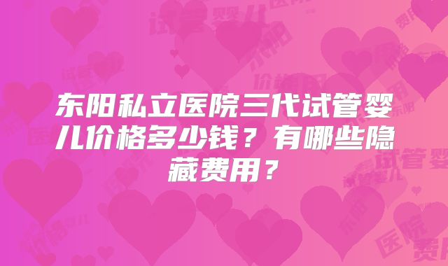 东阳私立医院三代试管婴儿价格多少钱？有哪些隐藏费用？