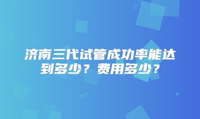 济南三代试管成功率能达到多少?费用多少?