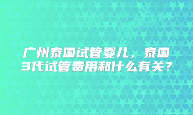 广州泰国试管婴儿,泰国3代试管费用和什么有关?