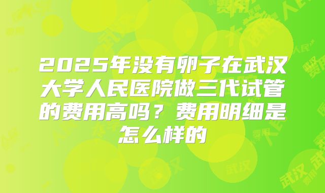 2025年没有卵子在武汉大学人民医院做三代试管的费用高吗?费用明细是怎么样的