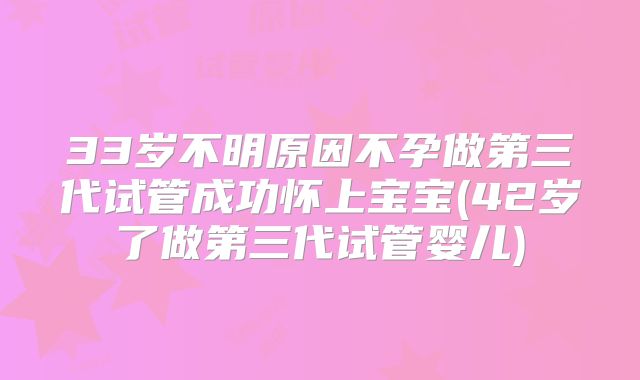 33岁不明原因不孕做第三代试管成功怀上宝宝(42岁了做第三代试管婴儿)