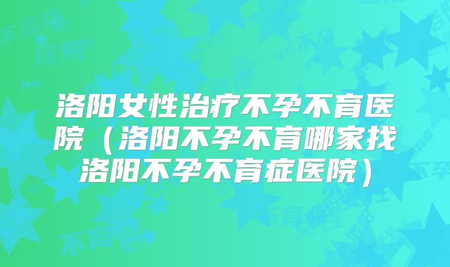 洛阳女性治疗不孕不育医院(洛阳不孕不育哪家找洛阳不孕不育症医院)