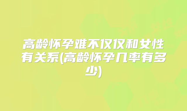 高龄怀孕难不仅仅和女性有关系(高龄怀孕几率有多少)