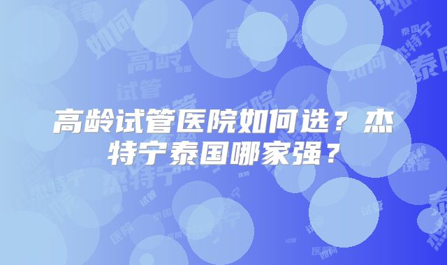 高龄试管医院如何选?杰特宁泰国哪家强?