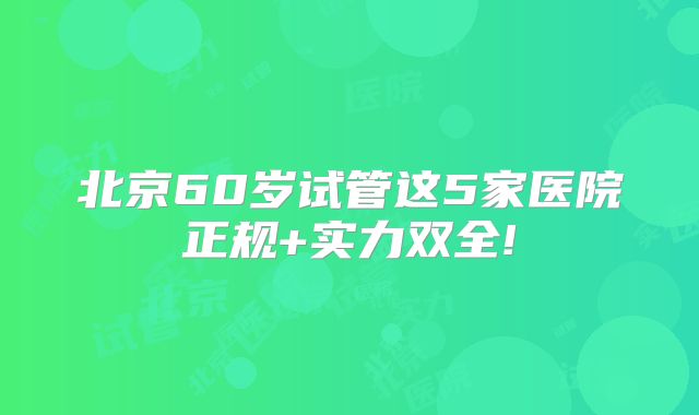 北京60岁试管这5家医院正规+实力双全!