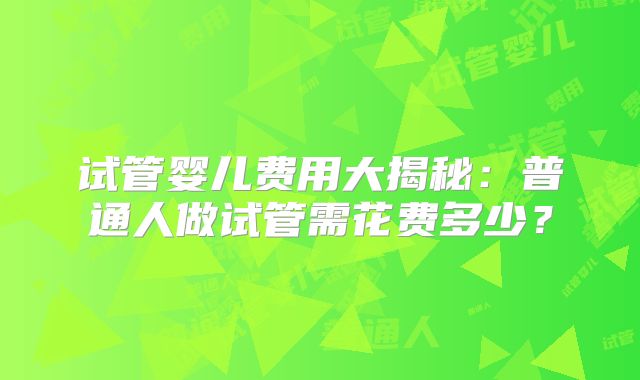 试管婴儿费用大揭秘：普通人做试管需花费多少？