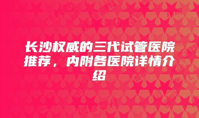 长沙权威的三代试管医院推荐，内附各医院详情介绍