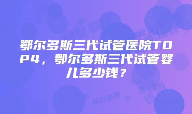 鄂尔多斯三代试管医院TOP4，鄂尔多斯三代试管婴儿多少钱？