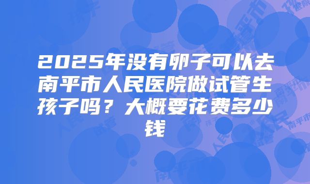 2025年没有卵子可以去南平市人民医院做试管生孩子吗？大概要花费多少钱