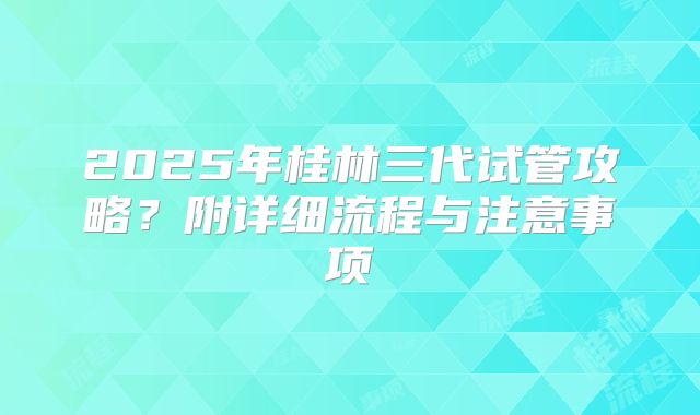 2025年桂林三代试管攻略？附详细流程与注意事项