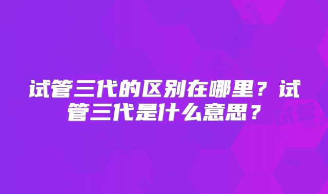 试管三代的区别在哪里？试管三代是什么意思？