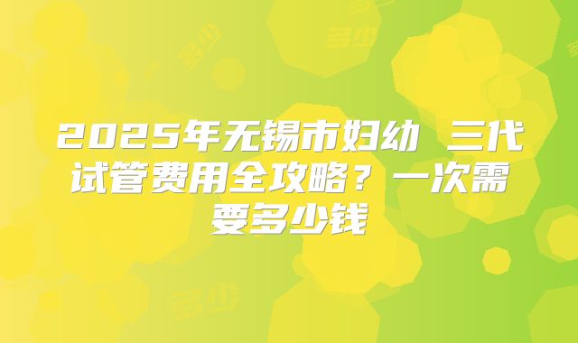2025年无锡市妇幼 三代试管费用全攻略?一次需要多少钱