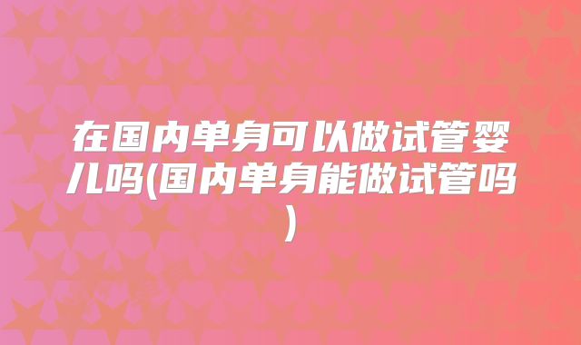 在国内单身可以做试管婴儿吗(国内单身能做试管吗)