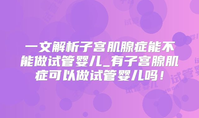 一文解析子宫肌腺症能不能做试管婴儿_有子宫腺肌症可以做试管婴儿吗！