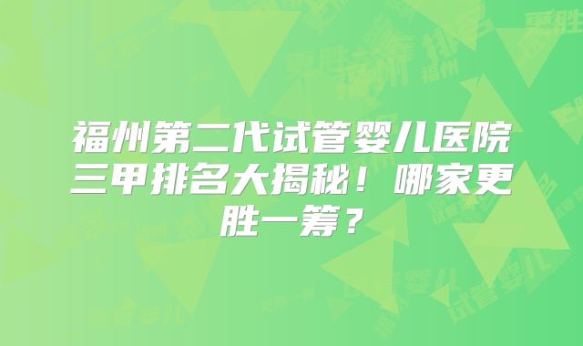 福州第二代试管婴儿医院三甲排名大揭秘！哪家更胜一筹？