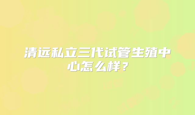 清远私立三代试管生殖中心怎么样?