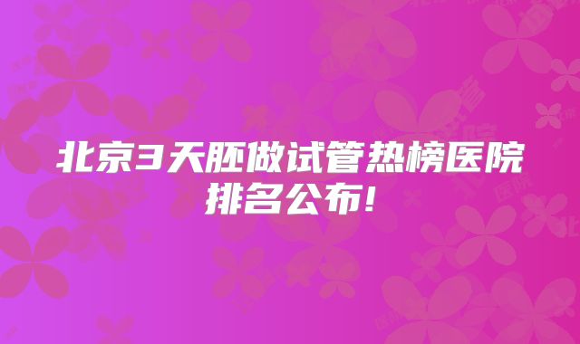 北京3天胚做试管热榜医院排名公布!