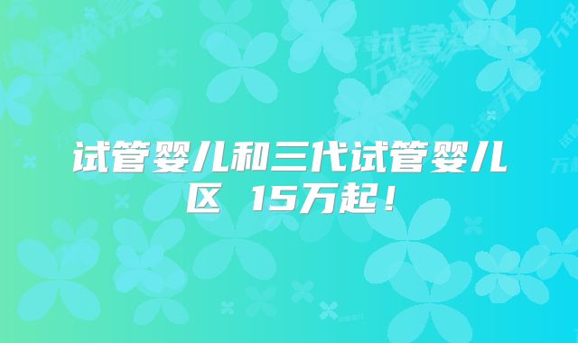 试管婴儿和三代试管婴儿区 15万起!
