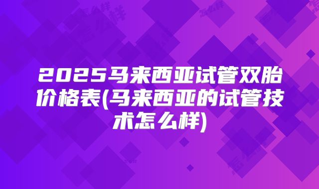2025马来西亚试管双胎价格表(马来西亚的试管技术怎么样)