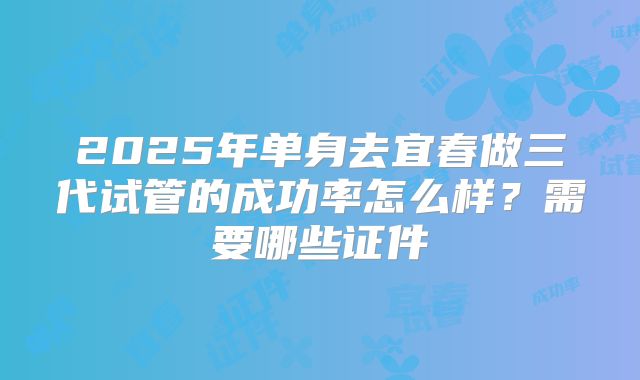2025年单身去宜春做三代试管的成功率怎么样？需要哪些证件