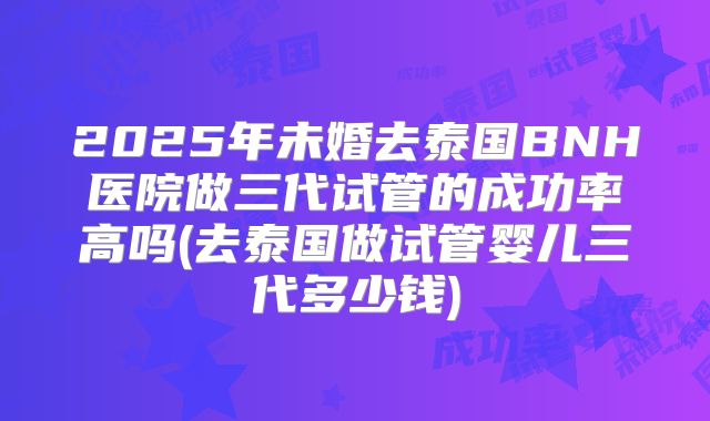 2025年未婚去泰国BNH医院做三代试管的成功率高吗(去泰国做试管婴儿三代多少钱)