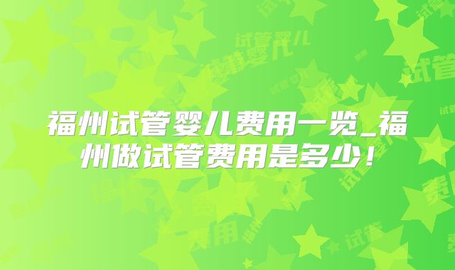 福州试管婴儿费用一览_福州做试管费用是多少！