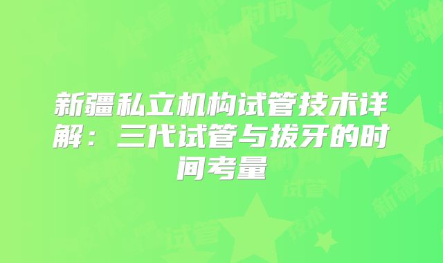 新疆私立机构试管技术详解:三代试管与拔牙的时间考量