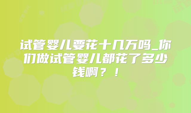 试管婴儿要花十几万吗_你们做试管婴儿都花了多少钱啊？！