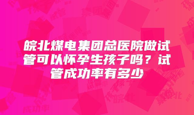 皖北煤电集团总医院做试管可以怀孕生孩子吗?试管成功率有多少