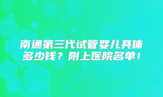 南通第三代试管婴儿具体多少钱？附上医院名单！
