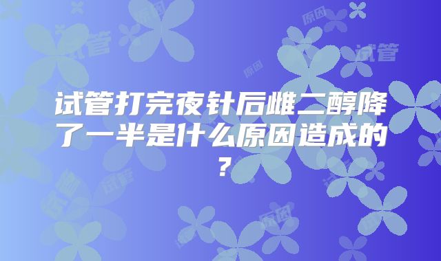 试管打完夜针后雌二醇降了一半是什么原因造成的？