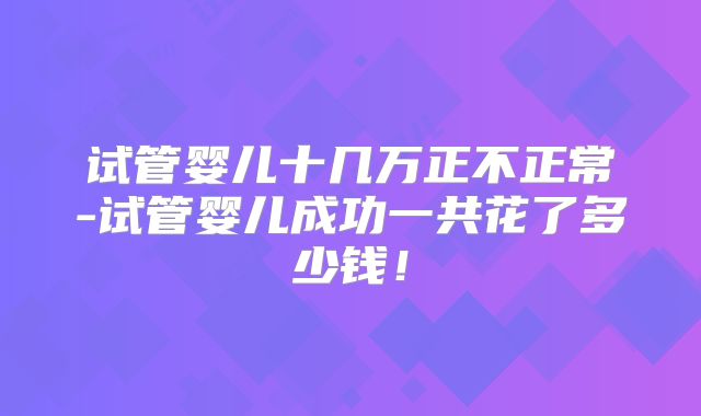 试管婴儿十几万正不正常-试管婴儿成功一共花了多少钱！