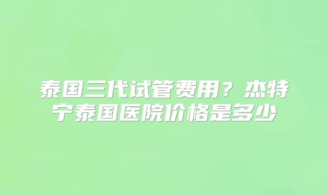 泰国三代试管费用?杰特宁泰国医院价格是多少