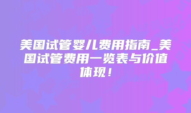 美国试管婴儿费用指南_美国试管费用一览表与价值体现！