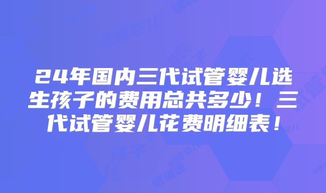 24年国内三代试管婴儿选生孩子的费用总共多少！三代试管婴儿花费明细表！